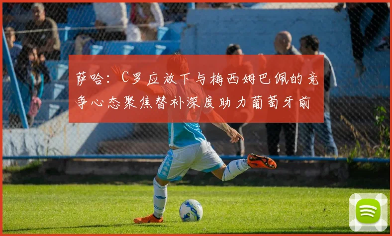 萨哈：C罗应放下与梅西姆巴佩的竞争心态聚焦替补深度助力葡萄牙前行
