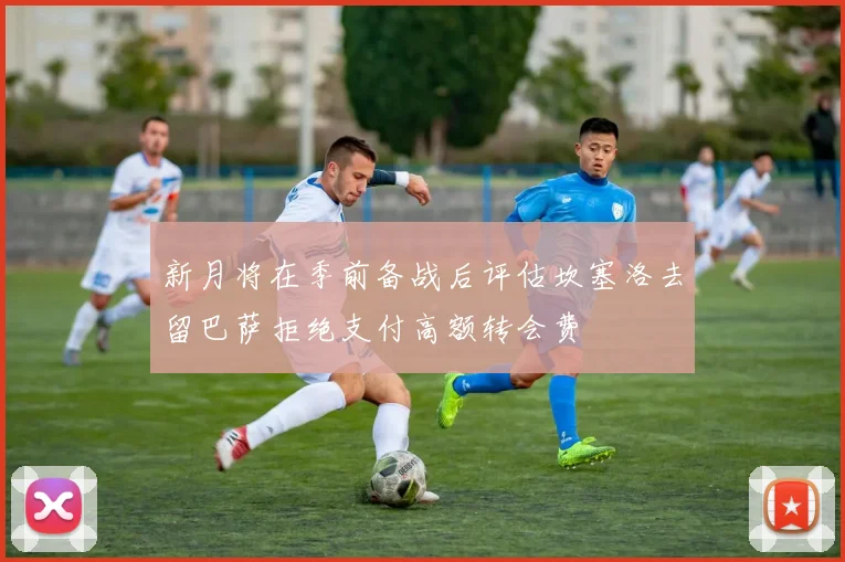 新月将在季前备战后评估坎塞洛去留巴萨拒绝支付高额转会费