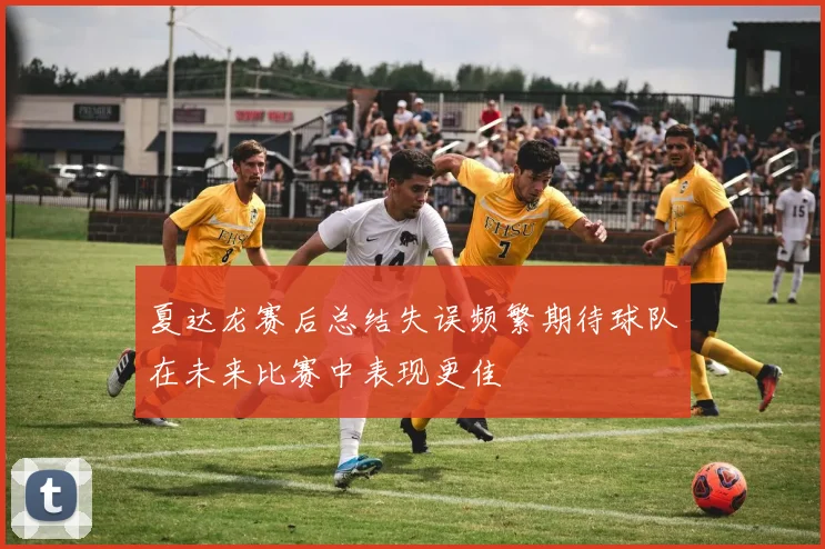 夏达龙赛后总结失误频繁期待球队在未来比赛中表现更佳