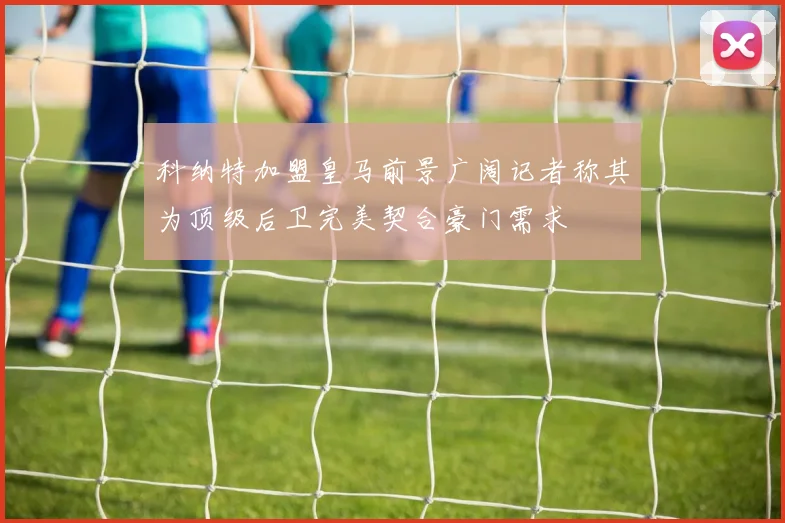 科纳特加盟皇马前景广阔记者称其为顶级后卫完美契合豪门需求